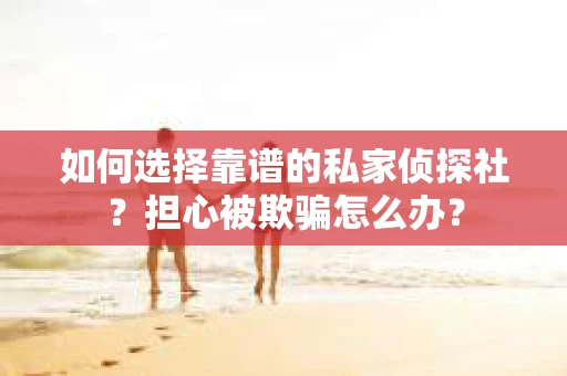 如何选择靠谱的私家侦探社？担心被欺骗怎么办？
