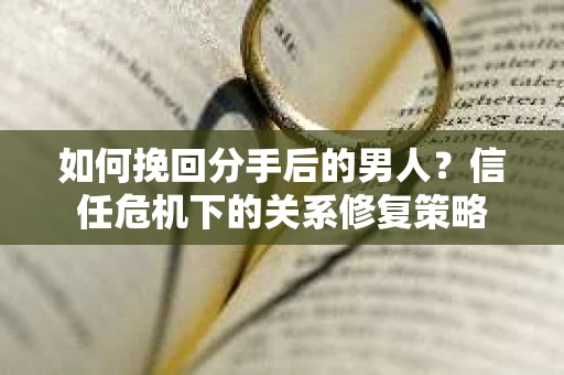 如何挽回分手后的男人？信任危机下的关系修复策略