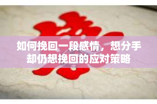 如何挽回一段感情，想分手却仍想挽回的应对策略