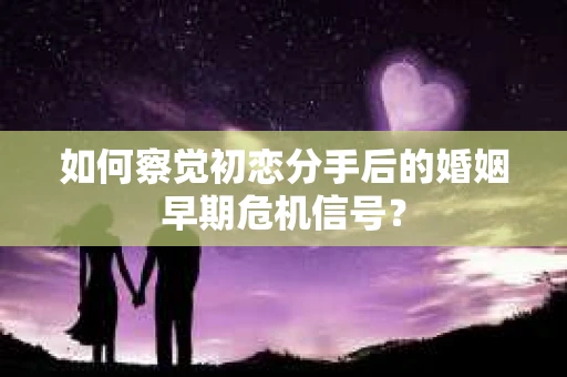 如何察觉初恋分手后的婚姻早期危机信号？