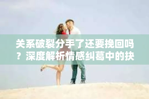 关系破裂分手了还要挽回吗？深度解析情感纠葛中的抉择