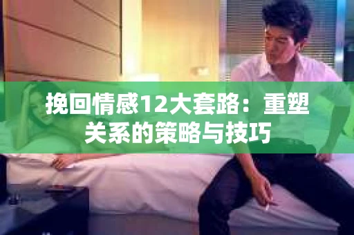 挽回情感12大套路：重塑关系的策略与技巧