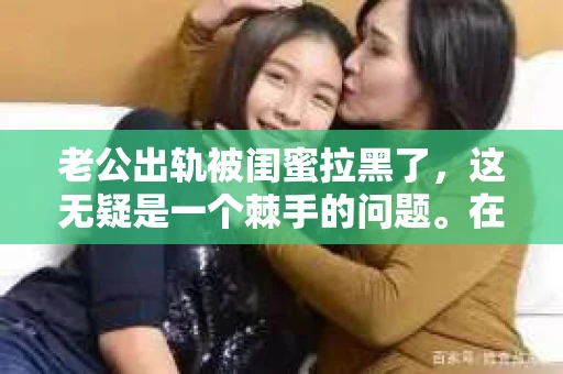 老公出轨被闺蜜拉黑了,这无疑是一个棘手的问题。在这个问题上,我想要和大家分享一下我的看法和经历,希望能给大家带来一些启示。 老公出轨被闺蜜拉黑了,这无疑是一个棘手的问题。在这个问题上,我想要和大家分享一下我的看法和经历,希望能给大家带来一些启示。