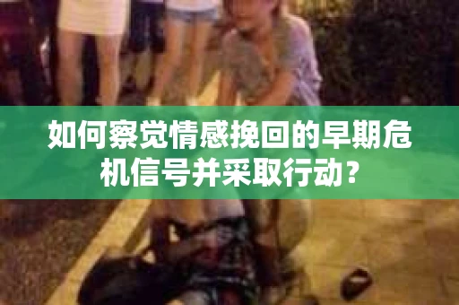 如何察觉情感挽回的早期危机信号并采取行动？