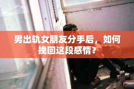 男出轨女朋友分手后，如何挽回这段感情？