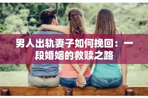 男人出轨妻子如何挽回：一段婚姻的救赎之路
