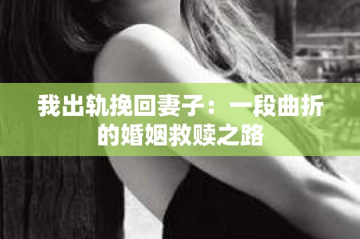 我出轨挽回妻子：一段曲折的婚姻救赎之路
