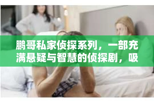 鹏哥私家侦探系列,一部充满悬疑与智慧的侦探剧,吸引了无数观众的眼球。今天,就让我带你走进这个充满神秘色彩的侦探世界,一起在线观看鹏哥私家侦探系列,感受那扣人心弦的故事情节。 鹏哥私家侦探系列,一部充满悬疑与智慧的侦探剧,吸引了无数观众的眼球。今天,就让我带你走进这个充满神秘色彩的侦探世界,一起在线观看鹏哥私家侦探系列,感受那扣人心弦的故事情节。
