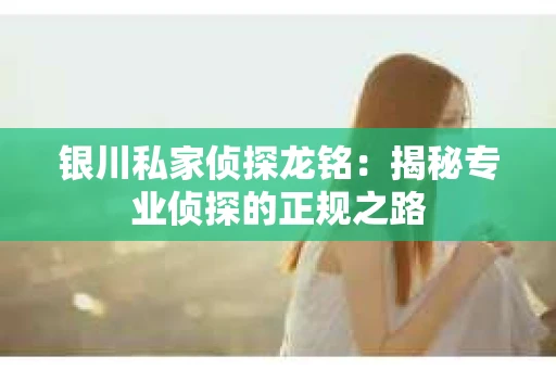 银川私家侦探龙铭：揭秘专业侦探的正规之路