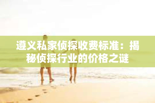 遵义私家侦探收费标准：揭秘侦探行业的价格之谜