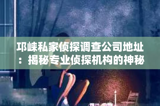 邛崃私家侦探调查公司地址：揭秘专业侦探机构的神秘面纱