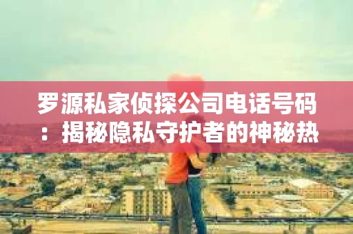 罗源私家侦探公司电话号码：揭秘隐私守护者的神秘热线