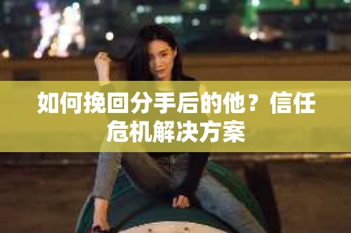 如何挽回分手后的他？信任危机解决方案