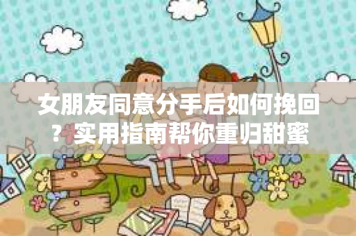 女朋友同意分手后如何挽回？实用指南帮你重归甜蜜