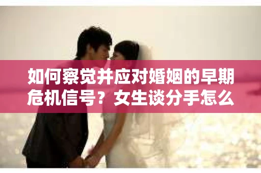 如何察觉并应对婚姻的早期危机信号？女生谈分手怎么挽回