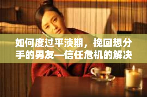 如何度过平淡期，挽回想分手的男友—信任危机的解决之道