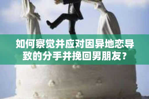如何察觉并应对因异地恋导致的分手并挽回男朋友？