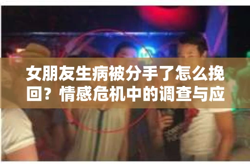 女朋友生病被分手了怎么挽回?情感危机中的调查与应对策略 女朋友生病被分手了怎么挽回?情感危机中的调查与应对策略