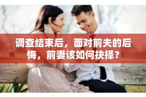 调查结束后，面对前夫的后悔，前妻该如何抉择？