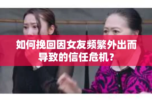 如何挽回因女友频繁外出而导致的信任危机？