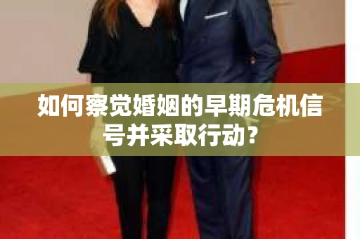 如何察觉婚姻的早期危机信号并采取行动？