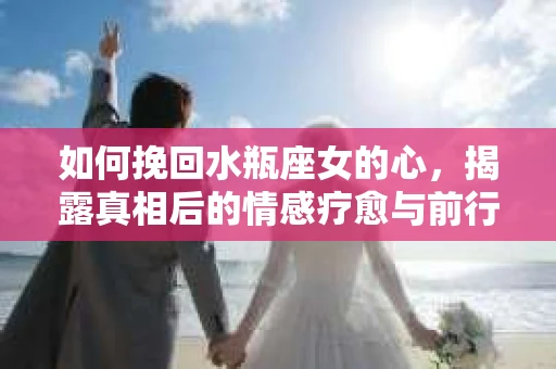 如何挽回水瓶座女的心，揭露真相后的情感疗愈与前行计划
