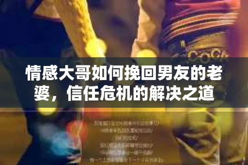 情感大哥如何挽回男友的老婆,信任危机的解决之道 情感大哥如何挽回男友的老婆,信任危机的解决之道