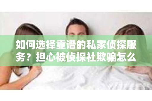如何选择靠谱的私家侦探服务？担心被侦探社欺骗怎么办？