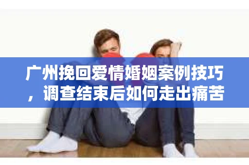 广州挽回爱情婚姻案例技巧，调查结束后如何走出痛苦并做出明智决策？
