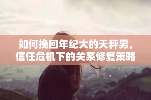 如何挽回年纪大的天秤男，信任危机下的关系修复策略