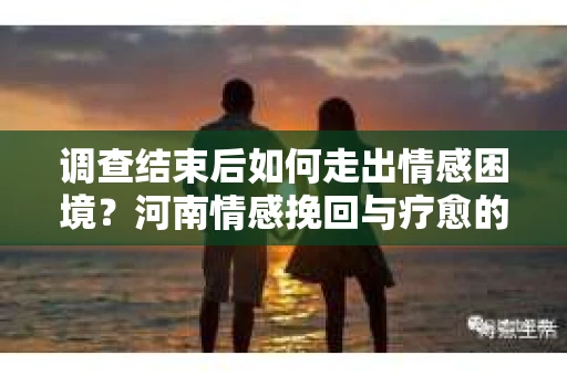 调查结束后如何走出情感困境？河南情感挽回与疗愈的实用方法