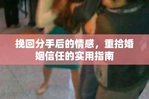 挽回分手后的情感,重拾婚姻信任的实用指南 挽回分手后的情感,重拾婚姻信任的实用指南