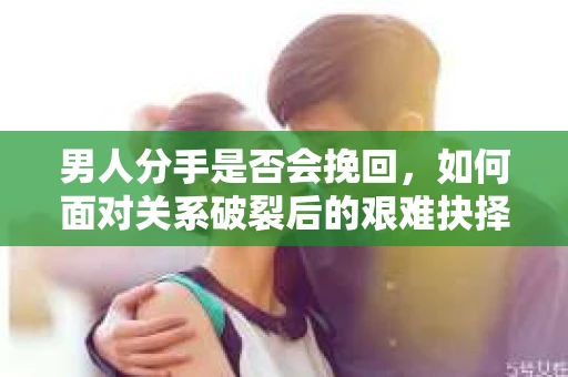 男人分手是否会挽回，如何面对关系破裂后的艰难抉择？