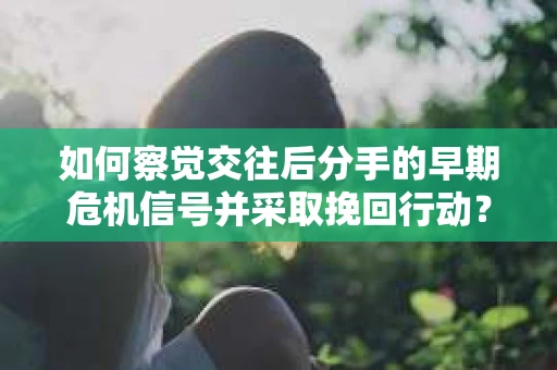 如何察觉交往后分手的早期危机信号并采取挽回行动？