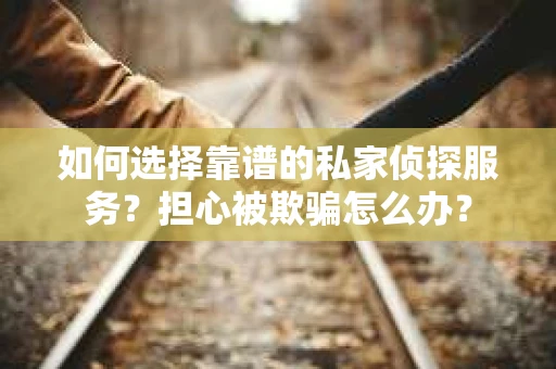 如何选择靠谱的私家侦探服务？担心被欺骗怎么办？
