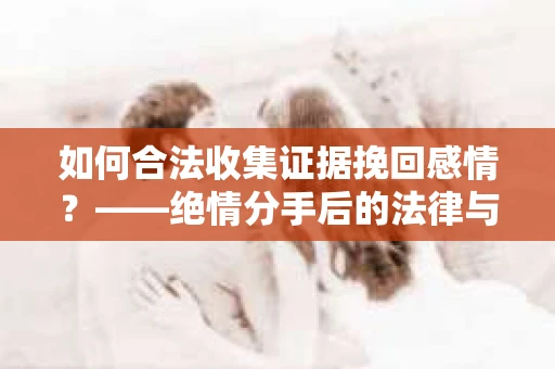 如何合法收集证据挽回感情？——绝情分手后的法律与取证策略