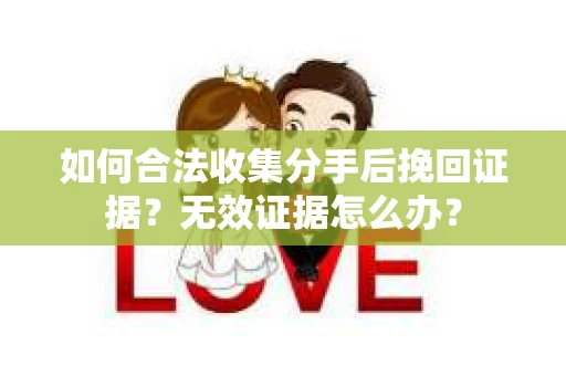 如何合法收集分手后挽回证据？无效证据怎么办？