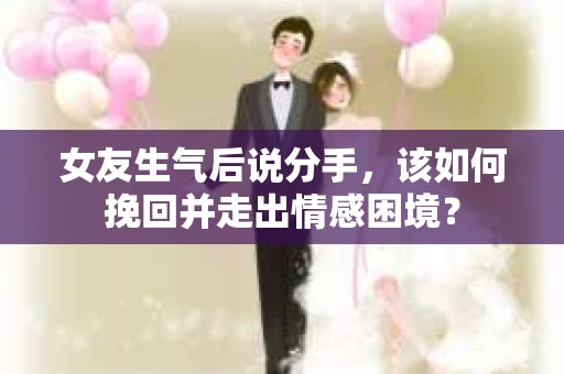 女友生气后说分手，该如何挽回并走出情感困境？