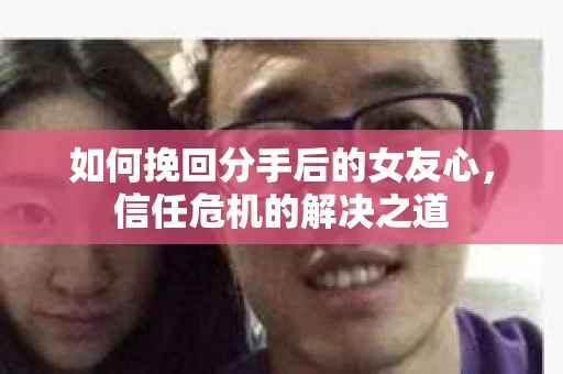 如何挽回分手后的女友心，信任危机的解决之道