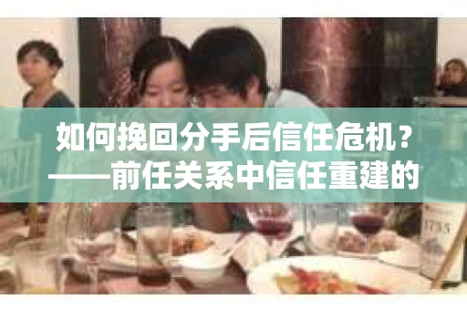 如何挽回分手后信任危机？——前任关系中信任重建的实用指南