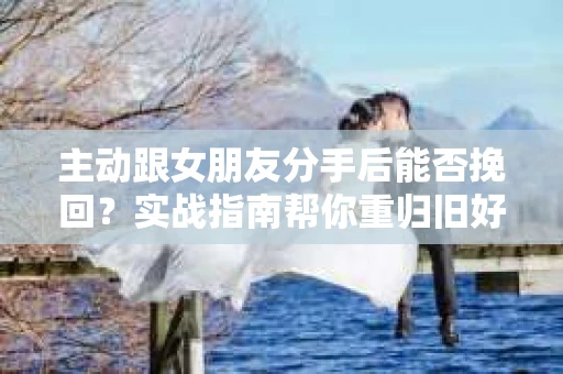 主动跟女朋友分手后能否挽回？实战指南帮你重归旧好