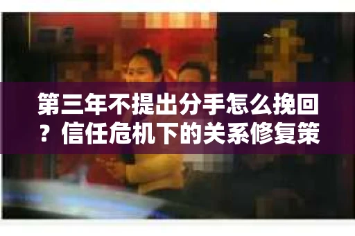 第三年不提出分手怎么挽回？信任危机下的关系修复策略