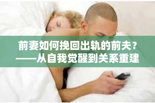 前妻如何挽回出轨的前夫？——从自我觉醒到关系重建的全面指南