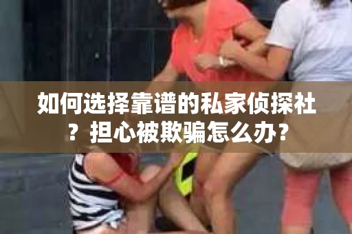 如何选择靠谱的私家侦探社？担心被欺骗怎么办？