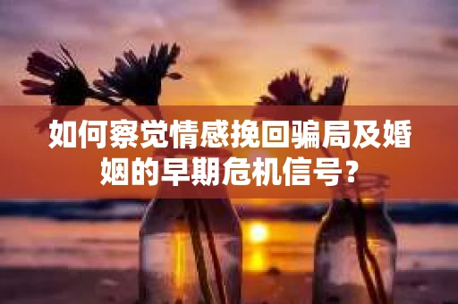 如何察觉情感挽回骗局及婚姻的早期危机信号? 如何察觉情感挽回骗局及婚姻的早期危机信号?