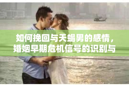 如何挽回与天蝎男的感情，婚姻早期危机信号的识别与应对