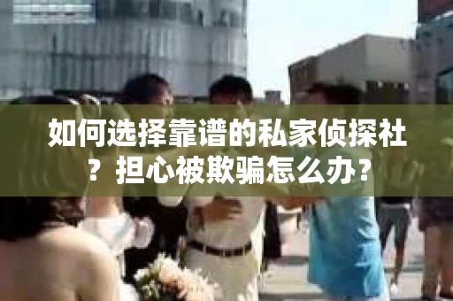如何选择靠谱的私家侦探社？担心被欺骗怎么办？