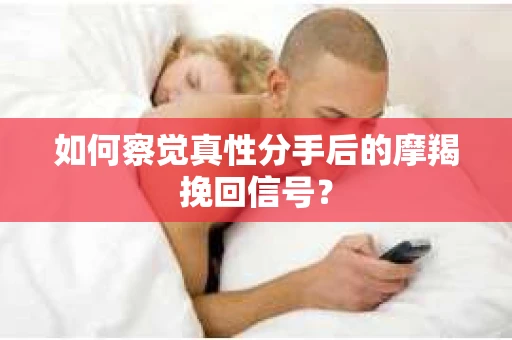 如何察觉真性分手后的摩羯挽回信号？