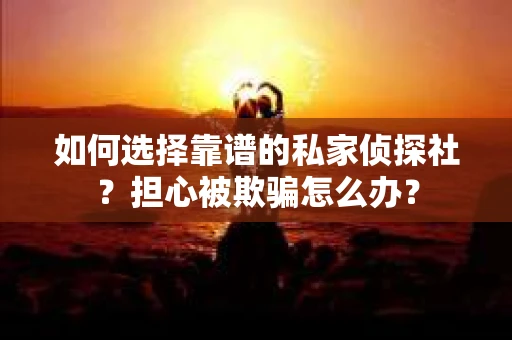如何选择靠谱的私家侦探社？担心被欺骗怎么办？