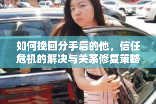 如何挽回分手后的他，信任危机的解决与关系修复策略